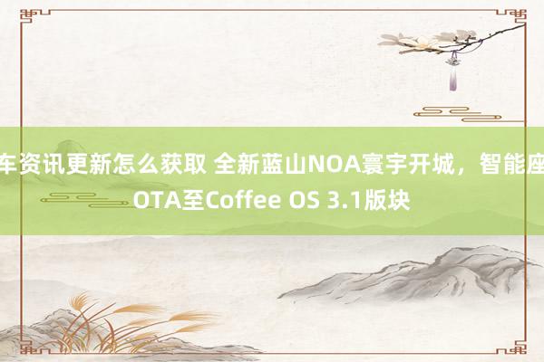 新车资讯更新怎么获取 全新蓝山NOA寰宇开城，智能座舱OTA至Coffee OS 3.1版块