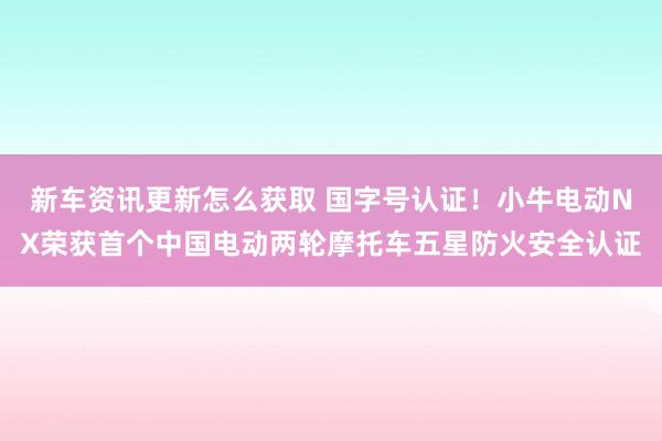 新车资讯更新怎么获取 国字号认证！小牛电动NX荣获首个中国电动两轮摩托车五星防火安全认证