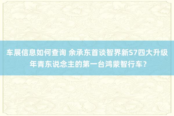 车展信息如何查询 余承东首谈智界新S7四大升级 年青东说念主的第一台鸿蒙智行车？