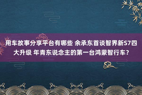 用车故事分享平台有哪些 余承东首谈智界新S7四大升级 年青东说念主的第一台鸿蒙智行车？