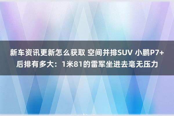 新车资讯更新怎么获取 空间并排SUV 小鹏P7+后排有多大：1米81的雷军坐进去毫无压力