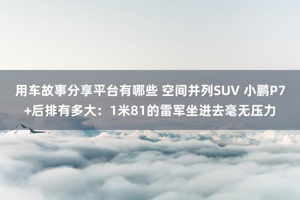 用车故事分享平台有哪些 空间并列SUV 小鹏P7+后排有多大：1米81的雷军坐进去毫无压力