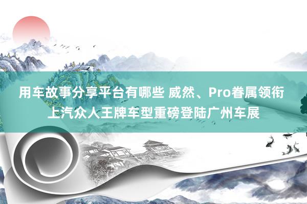 用车故事分享平台有哪些 威然、Pro眷属领衔 上汽众人王牌车型重磅登陆广州车展