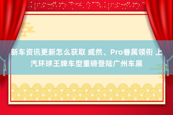 新车资讯更新怎么获取 威然、Pro眷属领衔 上汽环球王牌车型重磅登陆广州车展