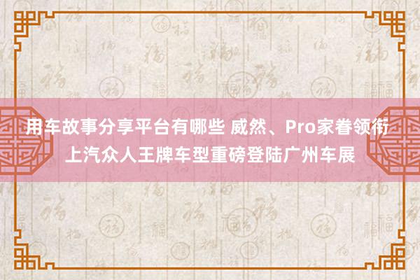 用车故事分享平台有哪些 威然、Pro家眷领衔 上汽众人王牌车型重磅登陆广州车展