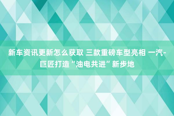 新车资讯更新怎么获取 三款重磅车型亮相 一汽-巨匠打造“油电共进”新步地