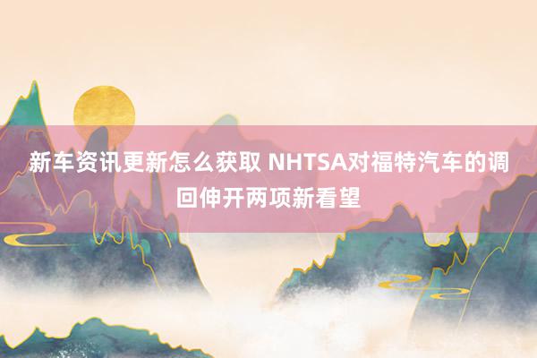 新车资讯更新怎么获取 NHTSA对福特汽车的调回伸开两项新看望