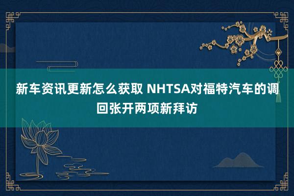 新车资讯更新怎么获取 NHTSA对福特汽车的调回张开两项新拜访