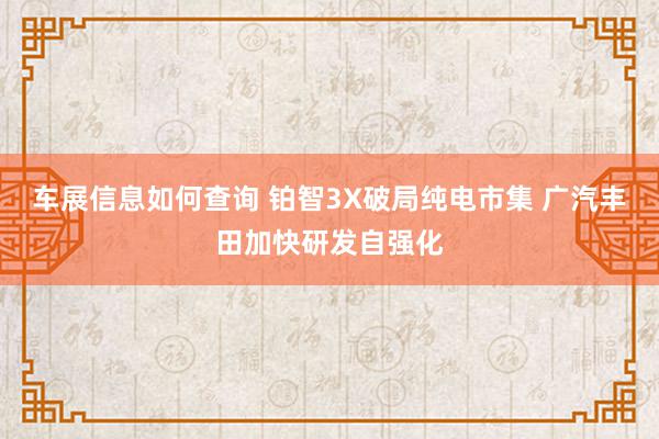 车展信息如何查询 铂智3X破局纯电市集 广汽丰田加快研发自强化