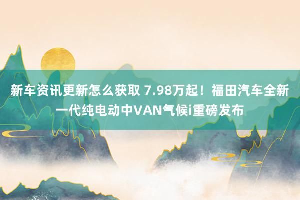 新车资讯更新怎么获取 7.98万起！福田汽车全新一代纯电动中VAN气候i重磅发布