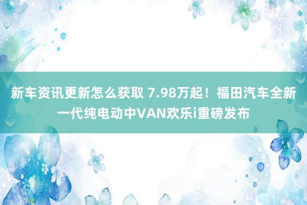 新车资讯更新怎么获取 7.98万起！福田汽车全新一代纯电动中VAN欢乐i重磅发布