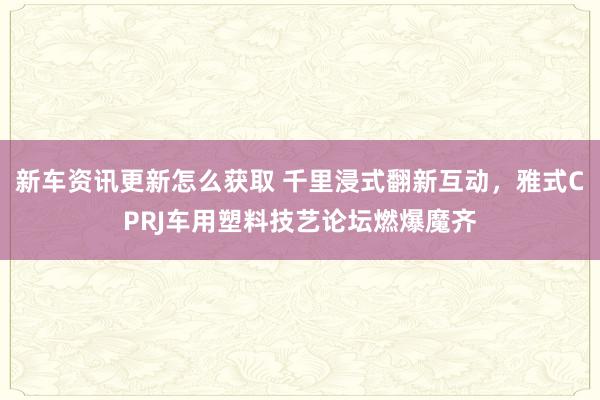 新车资讯更新怎么获取 千里浸式翻新互动，雅式CPRJ车用塑料技艺论坛燃爆魔齐