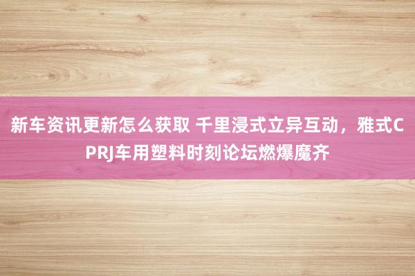 新车资讯更新怎么获取 千里浸式立异互动，雅式CPRJ车用塑料时刻论坛燃爆魔齐