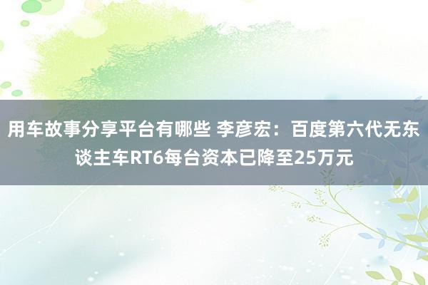 用车故事分享平台有哪些 李彦宏：百度第六代无东谈主车RT6每台资本已降至25万元