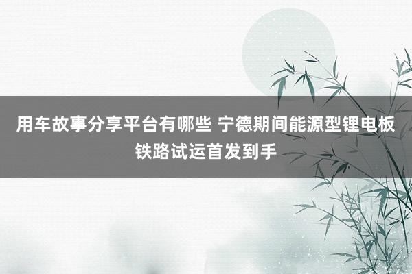 用车故事分享平台有哪些 宁德期间能源型锂电板铁路试运首发到手