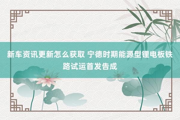 新车资讯更新怎么获取 宁德时期能源型锂电板铁路试运首发告成