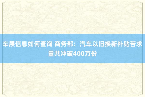 车展信息如何查询 商务部：汽车以旧换新补贴苦求量共冲破400万份