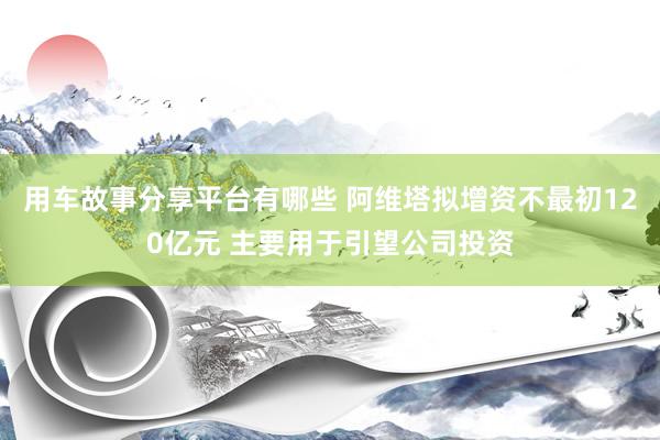 用车故事分享平台有哪些 阿维塔拟增资不最初120亿元 主要用于引望公司投资