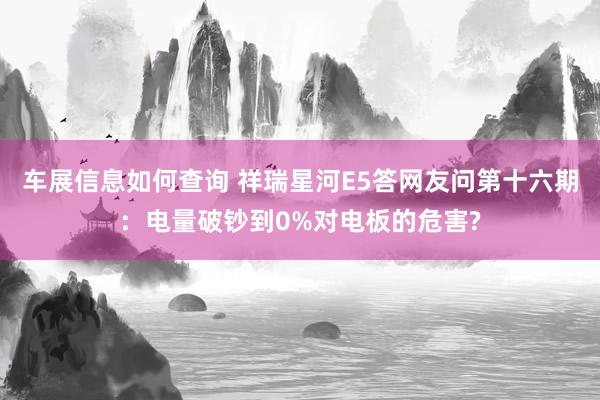 车展信息如何查询 祥瑞星河E5答网友问第十六期：电量破钞到0%对电板的危害?