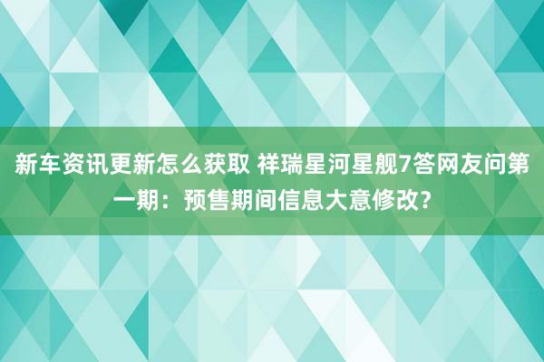 新车资讯更新怎么获取 祥瑞星河星舰7答网友问第一期：预售期间信息大意修改？