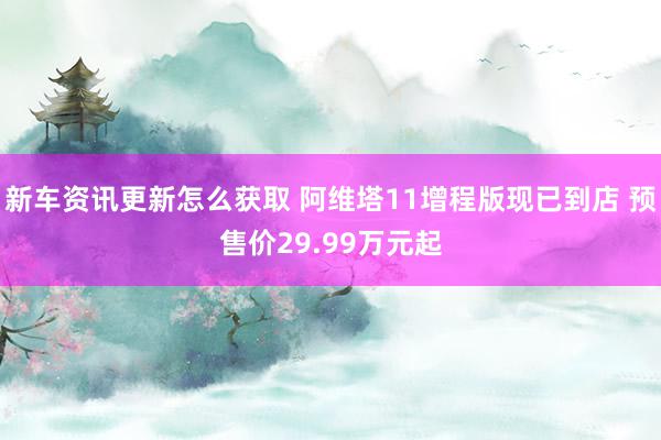 新车资讯更新怎么获取 阿维塔11增程版现已到店 预售价29.99万元起