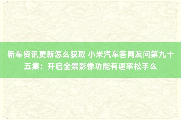 新车资讯更新怎么获取 小米汽车答网友问第九十五集：开启全景影像功能有速率松手么