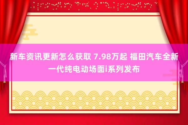 新车资讯更新怎么获取 7.98万起 福田汽车全新一代纯电动场面i系列发布