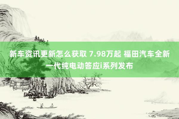 新车资讯更新怎么获取 7.98万起 福田汽车全新一代纯电动答应i系列发布