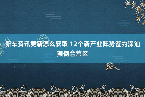 新车资讯更新怎么获取 12个新产业阵势签约深汕颠倒合营区