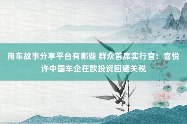 用车故事分享平台有哪些 群众首席实行官：喜悦许中国车企在欧投资回避关税