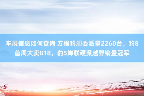 车展信息如何查询 方程豹周委派量2260台，豹8首周大卖818，豹5蝉联硬派越野销量冠军