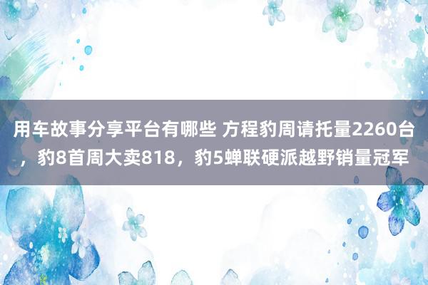 用车故事分享平台有哪些 方程豹周请托量2260台，豹8首周大卖818，豹5蝉联硬派越野销量冠军