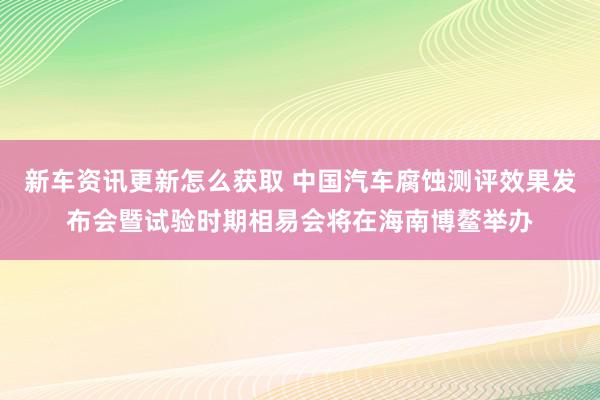 新车资讯更新怎么获取 中国汽车腐蚀测评效果发布会暨试验时期相易会将在海南博鳌举办