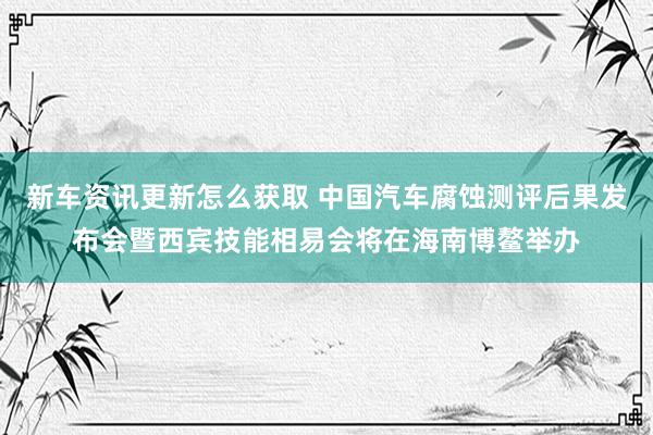 新车资讯更新怎么获取 中国汽车腐蚀测评后果发布会暨西宾技能相易会将在海南博鳌举办