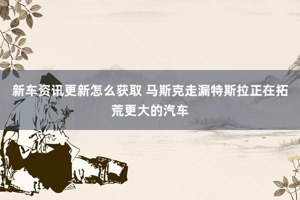 新车资讯更新怎么获取 马斯克走漏特斯拉正在拓荒更大的汽车