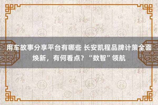 用车故事分享平台有哪些 长安凯程品牌计策全面焕新，有何看点？“数智”领航