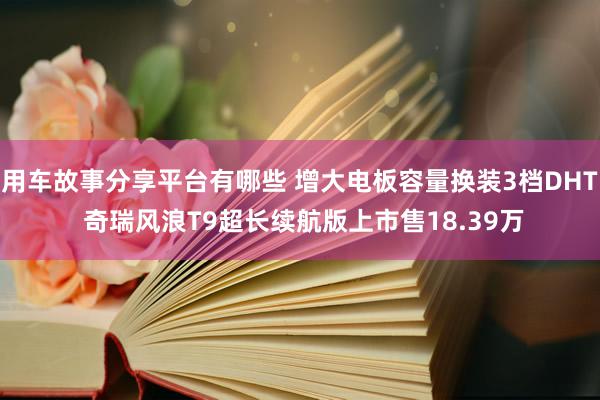 用车故事分享平台有哪些 增大电板容量换装3档DHT 奇瑞风浪T9超长续航版上市售18.39万