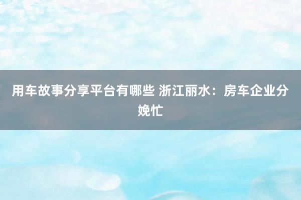 用车故事分享平台有哪些 浙江丽水：房车企业分娩忙