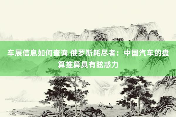 车展信息如何查询 俄罗斯耗尽者：中国汽车的盘算推算具有眩惑力