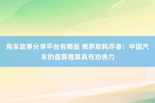 用车故事分享平台有哪些 俄罗斯耗尽者：中国汽车的盘算推算具有劝诱力