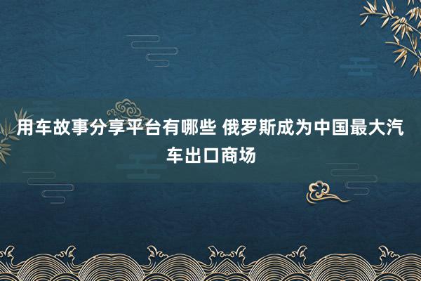 用车故事分享平台有哪些 俄罗斯成为中国最大汽车出口商场