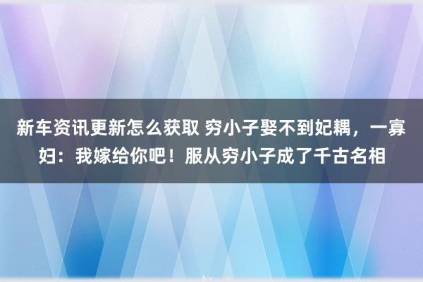 新车资讯更新怎么获取 穷小子娶不到妃耦，一寡妇：我嫁给你吧！服从穷小子成了千古名相